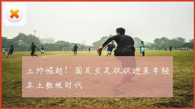 土帅崛起！国足女足双双迎来年轻本土教练时代