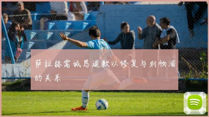 萨拉赫需诚恳道歉以修复与利物浦的关系