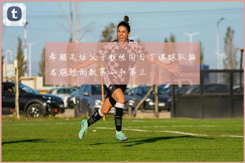 希腊足坛父子教练同日下课球队排名尴尬倒数第二和第三