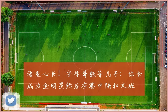 语重心长！字母哥教导儿子：你会成为全明星然后在赛中隔扣文班