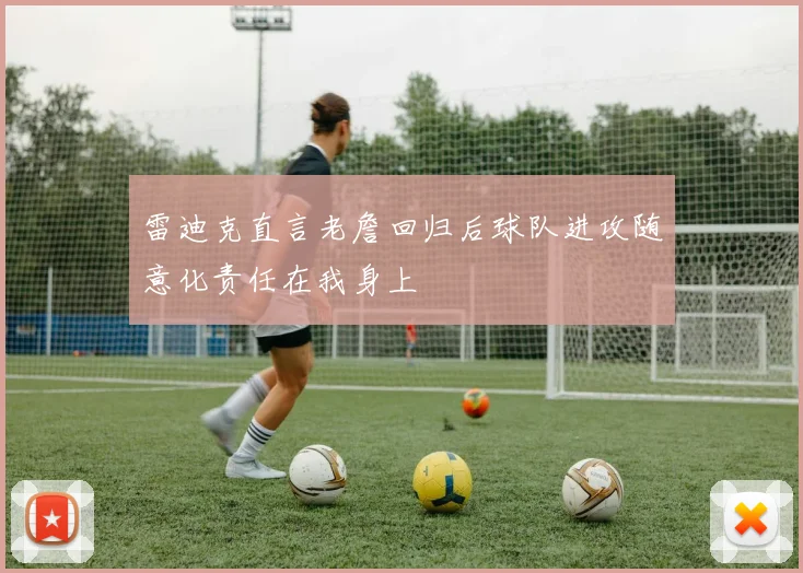 雷迪克直言老詹回归后球队进攻随意化责任在我身上